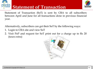 Confidential © Copyright 2010 Wipro Ltd 73
Statement of Transaction
Statement of Transaction (SoT) is sent by CRA to all subscribers
between April and June for all transactions done in previous financial
year.
Alternatively, subscribers can get their SoT by the following ways:
1. Login to CRA site and view SoT
2. Visit PoP and request for SoT print out for a charge up to Rs 20
(taxes extra)
 
