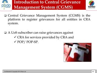 Confidential © Copyright 2010 Wipro Ltd 77
Introduction to Central Grievance
Management System (CGMS)
 Central Grievance Management System (CGMS) is the
platform to register grievances for all entities in CRA
system.
 A UoS subscriber can raise grievances against
 CRA for services provided by CRA and
 POP/ POP-SP.
 