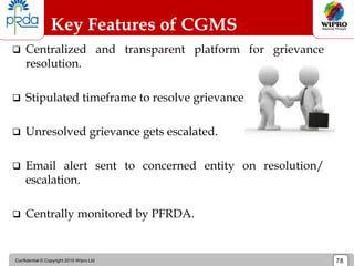 Confidential © Copyright 2010 Wipro Ltd 78
Key Features of CGMS
 Centralized and transparent platform for grievance
resolution.
 Stipulated timeframe to resolve grievance.
 Unresolved grievance gets escalated.
 Email alert sent to concerned entity on resolution/
escalation.
 Centrally monitored by PFRDA.
 