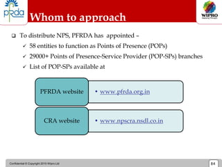 Confidential © Copyright 2010 Wipro Ltd 84
Whom to approach
 To distribute NPS, PFRDA has appointed –
 58 entities to function as Points of Presence (POPs)
 29000+ Points of Presence-Service Provider (POP-SPs) branches
 List of POP-SPs available at
• www.pfrda.org.in
PFRDA website
• www.npscra.nsdl.co.in
CRA website
 