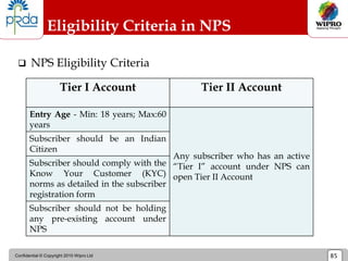 Confidential © Copyright 2010 Wipro Ltd 85
Eligibility Criteria in NPS
 NPS Eligibility Criteria
Tier I Account Tier II Account
Entry Age - Min: 18 years; Max:60
years
Any subscriber who has an active
“Tier I” account under NPS can
open Tier II Account
Subscriber should be an Indian
Citizen
Subscriber should comply with the
Know Your Customer (KYC)
norms as detailed in the subscriber
registration form
Subscriber should not be holding
any pre-existing account under
NPS
 