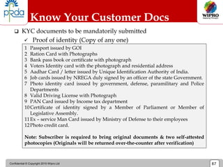 Confidential © Copyright 2010 Wipro Ltd 87
 KYC documents to be mandatorily submitted
 Proof of identity (Copy of any one)
Know Your Customer Docs
1 Passport issued by GOI
2 Ration Card with Photographs
3 Bank pass book or certificate with photograph
4 Voters Identity card with the photograph and residential address
5 Aadhar Card / letter issued by Unique Identification Authority of India.
6 Job cards issued by NREGA duly signed by an officer of the state Government.
7 Photo identity card issued by government, defense, paramilitary and Police
Departments
8 Valid Driving License with Photograph
9 PAN Card issued by Income tax department
10Certificate of identity signed by a Member of Parliament or Member of
Legislative Assembly.
11Ex – service Man Card issued by Ministry of Defense to their employees
12Photo credit card.
Note: Subscriber is required to bring original documents & two self-attested
photocopies (Originals will be returned over-the-counter after verification)
 