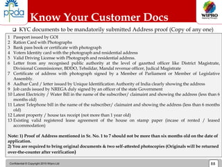 Confidential © Copyright 2010 Wipro Ltd 88
 KYC documents to be mandatorily submitted Address proof (Copy of any one)
Know Your Customer Docs
1 Passport issued by GOI
2 Ration Card with Photographs
3 Bank pass book or certificate with photograph
4 Voters Identity card with the photograph and residential address
5 Valid Driving License with Photograph and residential address.
6 Letter from any recognised public authority at the level of gazetted officer like District Magistrate,
Divisional Commissioner, BDDO, Tehsildar, Mandal revenue officer, Judical Magistrate
7 Certificate of address with photograph signed by a Member of Parliament or Member of Legislative
Assembly.
8 Aadhar Card / letter issued by Unique Identification Authority of India clearly showing the address
9 Job cards issued by NREGA duly signed by an officer of the state Government
10 Latest Electricity / Water Bill in the name of the subscriber/ claimaint and showing the address (less than 6
months old)
11 Latest Telephone bill in the name of the subscriber/ claimaint and showing the address (less than 6 months
old)
12 Latest property / house tax receipt (not more than 1 year old)
13 Existing valid registered lease agreement of the house on stamp paper (incase of rented / leased
accommodation)
Note: 1) Proof of Address mentioned in Sr. No. 1 to 7 should not be more than six months old on the date of
application.
2) You are required to bring original documents & two self-attested photocopies (Originals will be returned
over-the-counter after verification)
 