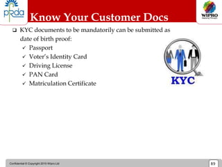 Confidential © Copyright 2010 Wipro Ltd 89
 KYC documents to be mandatorily can be submitted as
date of birth proof:
 Passport
 Voter’s Identity Card
 Driving License
 PAN Card
 Matriculation Certificate
Know Your Customer Docs
 