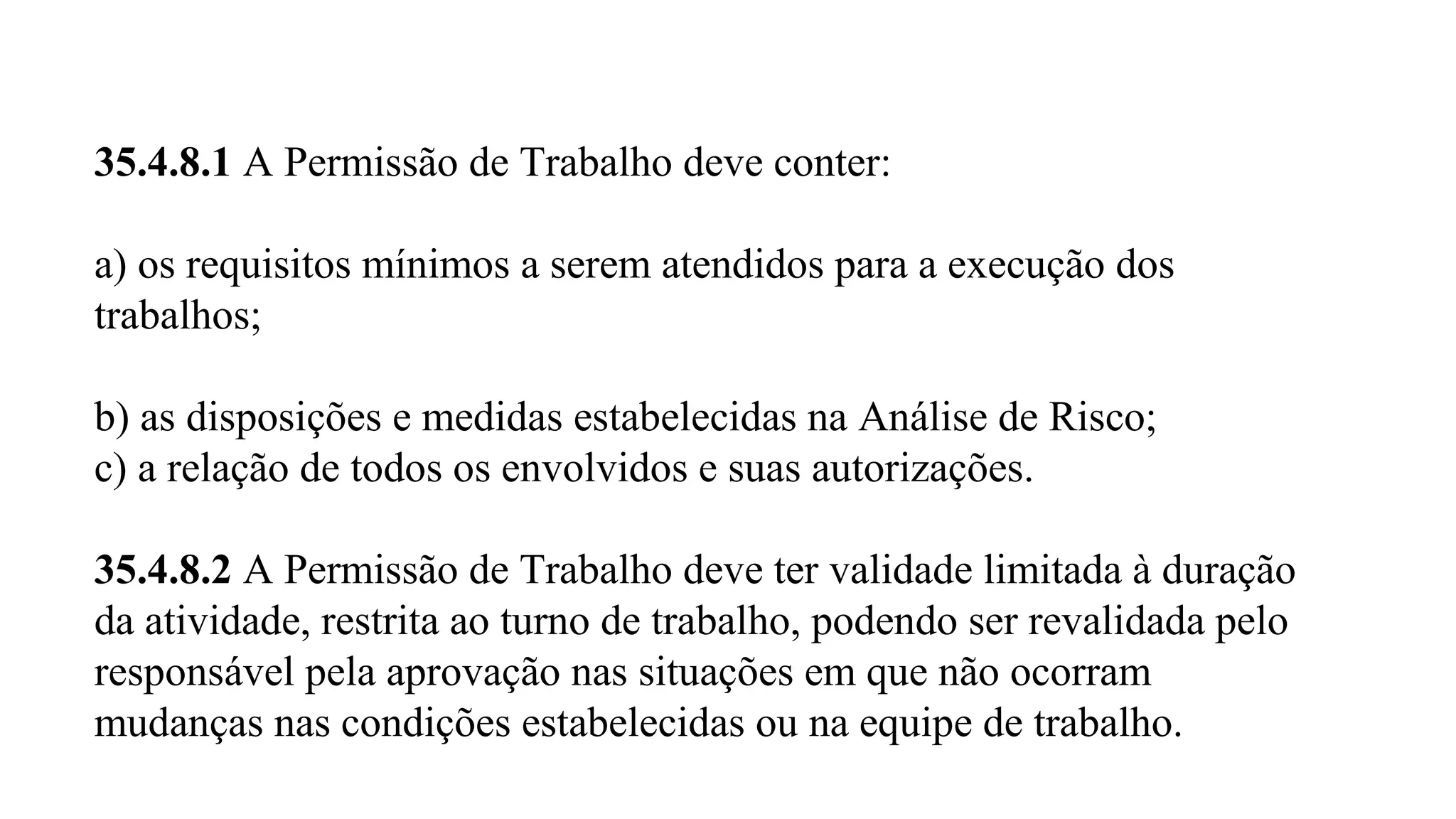 35.4.8.1 A Permissão de Trabalho deve conter: 
a) os requisitos mínimos a serem atendidos para a execução dos 
trabalhos; 
b) as disposições e medidas estabelecidas na Análise de Risco; 
c) a relação de todos os envolvidos e suas autorizações. 
35.4.8.2 A Permissão de Trabalho deve ter validade limitada à duração 
da atividade, restrita ao turno de trabalho, podendo ser revalidada pelo 
responsável pela aprovação nas situações em que não ocorram 
mudanças nas condições estabelecidas ou na equipe de trabalho. 
 