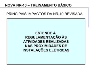 NOVA NR-10 – TREINAMENTO BÁSICO
ESTENDE A
REGULAMENTAÇÃO ÀS
ATIVIDADES REALIZADAS
NAS PROXIMIDADES DE
INSTALAÇÕES ELÉTRICAS
PRINCIPAIS IMPACTOS DA NR-10 REVISADA
 