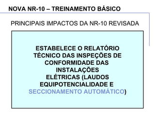 NOVA NR-10 – TREINAMENTO BÁSICO
ESTABELECE O RELATÓRIO
TÉCNICO DAS INSPEÇÕES DE
CONFORMIDADE DAS
INSTALAÇÕES
ELÉTRICAS (LAUDOS
EQUIPOTENCIALIDADE E
SECCIONAMENTO AUTOMÁTICO)
PRINCIPAIS IMPACTOS DA NR-10 REVISADA
 