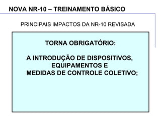 NOVA NR-10 – TREINAMENTO BÁSICO
TORNA OBRIGATÓRIO:
A INTRODUÇÃO DE DISPOSITIVOS,
EQUIPAMENTOS E
MEDIDAS DE CONTROLE COLETIVO;
PRINCIPAIS IMPACTOS DA NR-10 REVISADA
 