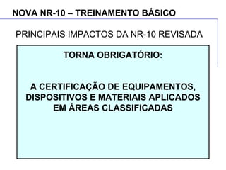 NOVA NR-10 – TREINAMENTO BÁSICO
TORNA OBRIGATÓRIO:
A CERTIFICAÇÃO DE EQUIPAMENTOS,
DISPOSITIVOS E MATERIAIS APLICADOS
EM ÁREAS CLASSIFICADAS
PRINCIPAIS IMPACTOS DA NR-10 REVISADA
 