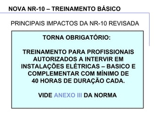 NOVA NR-10 – TREINAMENTO BÁSICO
TORNA OBRIGATÓRIO:
TREINAMENTO PARA PROFISSIONAIS
AUTORIZADOS A INTERVIR EM
INSTALAÇÕES ELÉTRICAS – BASICO E
COMPLEMENTAR COM MÍNIMO DE
40 HORAS DE DURAÇÃO CADA.
VIDE ANEXO III DA NORMA
PRINCIPAIS IMPACTOS DA NR-10 REVISADA
 