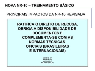 NOVA NR-10 – TREINAMENTO BÁSICO
RATIFICA O DIREITO DE RECUSA,
OBRIGA A DISPONIBILIDADE DE
DOCUMENTOS E
COMPLEMENTA-SE COM AS
NORMAS TÉCNICAS
OFICIAIS (BRASILEIRAS
E INTERNACIONAIS)
NBR 5410 – BT
NBR 5419 – DA
NBR 14039- AT
IEC 60038- 2002, etc
PRINCIPAIS IMPACTOS DA NR-10 REVISADA
 