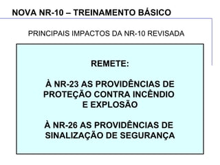 NOVA NR-10 – TREINAMENTO BÁSICO
REMETE:
À NR-23 AS PROVIDÊNCIAS DE
PROTEÇÃO CONTRA INCÊNDIO
E EXPLOSÃO
À NR-26 AS PROVIDÊNCIAS DE
SINALIZAÇÃO DE SEGURANÇA
PRINCIPAIS IMPACTOS DA NR-10 REVISADA
 