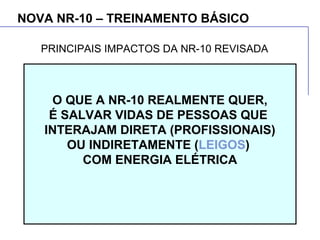 NOVA NR-10 – TREINAMENTO BÁSICO
O QUE A NR-10 REALMENTE QUER,
É SALVAR VIDAS DE PESSOAS QUE
INTERAJAM DIRETA (PROFISSIONAIS)
OU INDIRETAMENTE (LEIGOS)
COM ENERGIA ELÉTRICA
PRINCIPAIS IMPACTOS DA NR-10 REVISADA
 
