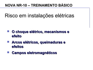 NOVA NR-10 – TREINAMENTO BÁSICO
Risco em instalações elétricas
 O choque elétrico, mecanismos eO choque elétrico, mecanismos e
efeitoefeito
 Arcos elétricos, queimaduras eArcos elétricos, queimaduras e
efeitosefeitos
 Campos eletromagnéticosCampos eletromagnéticos
 