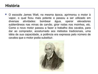História
 O escocês James Watt, na mesma época, aprimorou o motor à
vapor, o qual ficou mais potente e passou a ser utilizado em
diversas atividades: bombear água, operar elevadores
subterrâneos nas minas de carvão, girar rodas nos moinhos, etc.
Como o novo motor passou a fazer o trabalho dos cavalos, para
dar ao comprador, acostumado aos métodos tradicionais, uma
idéia de sua capacidade, a potência era expressa pelo número de
cavalos que o motor podia substituir.
 