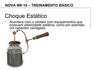 NOVA NR-10 – TREINAMENTO BÁSICO
Choque Estático
• Acontece com o contato com equipamentos que
possuem eletricidade estática, como por exemplo,
um capacitor carregado.
 