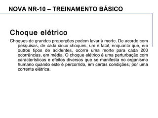 NOVA NR-10 – TREINAMENTO BÁSICO
Choque elétrico
Choques de grandes proporções podem levar à morte. De acordo com
pesquisas, de cada cinco choques, um é fatal, enquanto que, em
outros tipos de acidentes, ocorre uma morte para cada 200
ocorrências, em média. O choque elétrico é uma perturbação com
características e efeitos diversos que se manifesta no organismo
humano quando este é percorrido, em certas condições, por uma
corrente elétrica.
 