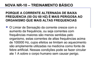 PORQUE A CORRENTE ALTERNADA DE BAIXA
FREQUENCIA (50 OU 60 HZ) É MAIS PERIGOSA AO
ORGANISMO QUE MAIS ALTAS FREQUENCIAS
 O Limiar de Sensação da corrente cresce com o
aumento da frequência, ou seja correntes com
frequências maiores são menos sentidas pelo
organismo, estas correntes de altas frequências acima
de 100000 Hz, cujos efeitos se limitam ao aquecimento
são amplamente utilizadas na medicina como fonte de
febre artificial. Nessas condições pode se fazer circular
ate 1 A sobre o corpo humano sem causar perigo.
NOVA NR-10 – TREINAMENTO BÁSICO
 