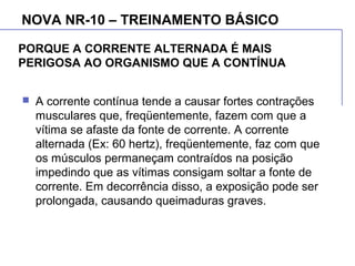 PORQUE A CORRENTE ALTERNADA É MAIS
PERIGOSA AO ORGANISMO QUE A CONTÍNUA
 A corrente contínua tende a causar fortes contrações
musculares que, freqüentemente, fazem com que a
vítima se afaste da fonte de corrente. A corrente
alternada (Ex: 60 hertz), freqüentemente, faz com que
os músculos permaneçam contraídos na posição
impedindo que as vítimas consigam soltar a fonte de
corrente. Em decorrência disso, a exposição pode ser
prolongada, causando queimaduras graves.
NOVA NR-10 – TREINAMENTO BÁSICO
 