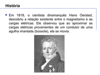 História
 Em 1819, o cientista dinamarquês Hans Oersted,
descobriu a relação existente entre o magnetismo e as
cargas elétricas. Ele observou que ao aproximar as
cargas elétricas provenientes de um condutor de uma
agulha imantada (bússola), ela se movia.
 