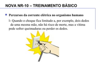 NOVA NR-10 – TREINAMENTO BÁSICO
 Percursos da corrente elétrica no organismo humano
1- Quando o choque fica limitado a, por exemplo, dois dedos
de uma mesma mão, não há risco de morte, mas a vítima
pode sofrer queimaduras ou perder os dedos.
 