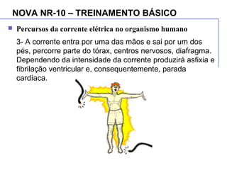 NOVA NR-10 – TREINAMENTO BÁSICO
 Percursos da corrente elétrica no organismo humano
3- A corrente entra por uma das mãos e sai por um dos
pés, percorre parte do tórax, centros nervosos, diafragma.
Dependendo da intensidade da corrente produzirá asfixia e
fibrilação ventricular e, consequentemente, parada
cardíaca.
 