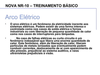 NOVA NR-10 – TREINAMENTO BÁSICO
Arco Elétrico
• O arco elétrico é um fenômeno da eletricidade inerente aos
sistemas elétricos. Podem existir de uma forma intensa e
controlada como nos casos de solda elétrica e fornos
industriais ou com liberação de pequena quantidade de calor
como nos casos de interruptores para lâmpadas.
• No caso de falhas elétricas ou curto circuito é um
fenômeno indesejável que libera uma enorme quantidade de
calor. Este fenômeno, além da liberação de calor, liberam
partículas de metais ionizadas que eventualmente podem
conduzir correntes, deslocamento de ar com aparecimento de
alta pressão, prejudicial ao sistema auditivo, e raios
ultravioletas prejudiciais à visão.
 