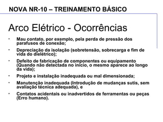 NOVA NR-10 – TREINAMENTO BÁSICO
Arco Elétrico - Ocorrências
• Mau contato, por exemplo, pela perda de pressão dos
parafusos de conexão;
• Depreciação da isolação (sobretensão, sobrecarga e fim de
vida do dielétrico);
• Defeito de fabricação de componentes ou equipamento
(Quando não detectada no início, o mesmo aparece ao longo
da vida);
• Projeto e instalação inadequada ou mal dimensionada;
• Manutenção inadequada (Introdução de mudanças sutis, sem
avaliação técnica adequada), e
• Contatos acidentais ou inadvertidos de ferramentas ou peças
(Erro humano).
 