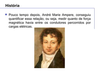 História
 Pouco tempo depois, André Marie Ampere, conseguiu
quantificar essa relação, ou seja, medir quanto de força
magnética havia entre os condutores percorridos por
cargas elétricas.
 