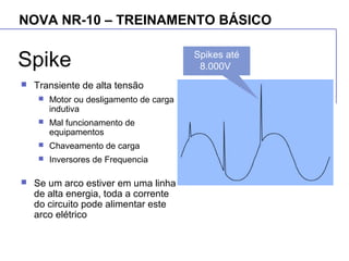 NOVA NR-10 – TREINAMENTO BÁSICO
Spike
 Transiente de alta tensão
 Motor ou desligamento de carga
indutiva
 Mal funcionamento de
equipamentos
 Chaveamento de carga
 Inversores de Frequencia
 Se um arco estiver em uma linha
de alta energia, toda a corrente
do circuito pode alimentar este
arco elétrico
Spikes até
8.000V
 