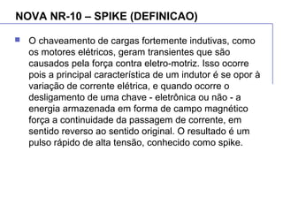 NOVA NR-10 – SPIKE (DEFINICAO)
 O chaveamento de cargas fortemente indutivas, como
os motores elétricos, geram transientes que são
causados pela força contra eletro-motriz. Isso ocorre
pois a principal característica de um indutor é se opor à
variação de corrente elétrica, e quando ocorre o
desligamento de uma chave - eletrônica ou não - a
energia armazenada em forma de campo magnético
força a continuidade da passagem de corrente, em
sentido reverso ao sentido original. O resultado é um
pulso rápido de alta tensão, conhecido como spike.
 