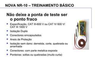 NOVA NR-10 – TREINAMENTO BÁSICO
Não deixe a ponta de teste ser
o ponto fraco
 Especificação, CAT III-600 V ou CAT IV 600 V/
CAT III 1000 V
 Isolação Dupla
 Conectores emcapsulados
 Aneis de Proteção
 Isolação sem dano: derretida, corte, quebrada ou
arranhada
 Conectores: com parte metalica exposta
 Ponteiras: soltas ou quebradas (muito curta)
 