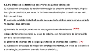 5.5.3 O processo eleitoral deve observar as seguintes condições:
a) publicação e divulgação de edital de convocação da eleição e abertura de prazos para
inscrição de candidatos, em locais de fácil acesso e visualização, podendo ser em meio
físico ou eletrônico;
b) inscrição e eleição individual, sendo que o período mínimo para inscrição será de
15 (quinze) dias corridos;
c) liberdade de inscrição para todos os empregados do estabelecimento, ???
independentemente de setores ou locais de trabalho, com fornecimento de comprovante
em meio físico ou eletrônico;
d) garantia de emprego até a eleição para todos os empregados inscritos; ???
e) publicação e divulgação da relação dos empregados inscritos, em locais de fácil acesso
e visualização, podendo ser em meio físico ou eletrônico;
 