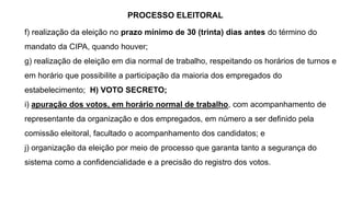 PROCESSO ELEITORAL
f) realização da eleição no prazo mínimo de 30 (trinta) dias antes do término do
mandato da CIPA, quando houver;
g) realização de eleição em dia normal de trabalho, respeitando os horários de turnos e
em horário que possibilite a participação da maioria dos empregados do
estabelecimento; H) VOTO SECRETO;
i) apuração dos votos, em horário normal de trabalho, com acompanhamento de
representante da organização e dos empregados, em número a ser definido pela
comissão eleitoral, facultado o acompanhamento dos candidatos; e
j) organização da eleição por meio de processo que garanta tanto a segurança do
sistema como a confidencialidade e a precisão do registro dos votos.
 