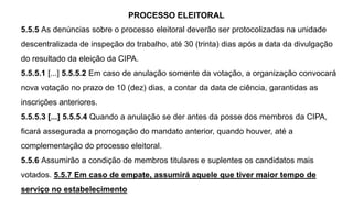 PROCESSO ELEITORAL
5.5.5 As denúncias sobre o processo eleitoral deverão ser protocolizadas na unidade
descentralizada de inspeção do trabalho, até 30 (trinta) dias após a data da divulgação
do resultado da eleição da CIPA.
5.5.5.1 [...] 5.5.5.2 Em caso de anulação somente da votação, a organização convocará
nova votação no prazo de 10 (dez) dias, a contar da data de ciência, garantidas as
inscrições anteriores.
5.5.5.3 [...] 5.5.5.4 Quando a anulação se der antes da posse dos membros da CIPA,
ficará assegurada a prorrogação do mandato anterior, quando houver, até a
complementação do processo eleitoral.
5.5.6 Assumirão a condição de membros titulares e suplentes os candidatos mais
votados. 5.5.7 Em caso de empate, assumirá aquele que tiver maior tempo de
serviço no estabelecimento
 