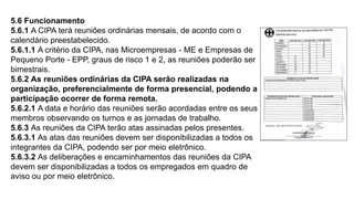 5.6 Funcionamento
5.6.1 A CIPA terá reuniões ordinárias mensais, de acordo com o
calendário preestabelecido.
5.6.1.1 A critério da CIPA, nas Microempresas - ME e Empresas de
Pequeno Porte - EPP, graus de risco 1 e 2, as reuniões poderão ser
bimestrais.
5.6.2 As reuniões ordinárias da CIPA serão realizadas na
organização, preferencialmente de forma presencial, podendo a
participação ocorrer de forma remota.
5.6.2.1 A data e horário das reuniões serão acordadas entre os seus
membros observando os turnos e as jornadas de trabalho.
5.6.3 As reuniões da CIPA terão atas assinadas pelos presentes.
5.6.3.1 As atas das reuniões devem ser disponibilizadas a todos os
integrantes da CIPA, podendo ser por meio eletrônico.
5.6.3.2 As deliberações e encaminhamentos das reuniões da CIPA
devem ser disponibilizadas a todos os empregados em quadro de
aviso ou por meio eletrônico.
 