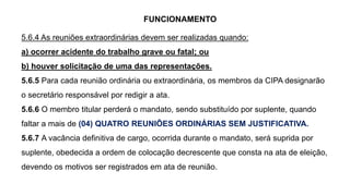 FUNCIONAMENTO
5.6.4 As reuniões extraordinárias devem ser realizadas quando:
a) ocorrer acidente do trabalho grave ou fatal; ou
b) houver solicitação de uma das representações.
5.6.5 Para cada reunião ordinária ou extraordinária, os membros da CIPA designarão
o secretário responsável por redigir a ata.
5.6.6 O membro titular perderá o mandato, sendo substituído por suplente, quando
faltar a mais de (04) QUATRO REUNIÕES ORDINÁRIAS SEM JUSTIFICATIVA.
5.6.7 A vacância definitiva de cargo, ocorrida durante o mandato, será suprida por
suplente, obedecida a ordem de colocação decrescente que consta na ata de eleição,
devendo os motivos ser registrados em ata de reunião.
 