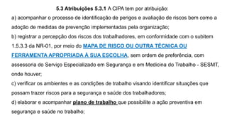 a) acompanhar o processo de identificação de perigos e avaliação de riscos bem como a
adoção de medidas de prevenção implementadas pela organização;
b) registrar a percepção dos riscos dos trabalhadores, em conformidade com o subitem
1.5.3.3 da NR-01, por meio do MAPA DE RISCO OU OUTRA TÉCNICA OU
FERRAMENTA APROPRIADA À SUA ESCOLHA, sem ordem de preferência, com
assessoria do Serviço Especializado em Segurança e em Medicina do Trabalho - SESMT,
onde houver;
c) verificar os ambientes e as condições de trabalho visando identificar situações que
possam trazer riscos para a segurança e saúde dos trabalhadores;
d) elaborar e acompanhar plano de trabalho que possibilite a ação preventiva em
segurança e saúde no trabalho;
5.3 Atribuições 5.3.1 A CIPA tem por atribuição:
 