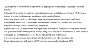 e) participar no desenvolvimento e implementação de programas relacionados à segurança e saúde no
trabalho;
f) acompanhar a análise dos acidentes e doenças relacionadas ao trabalho, nos termos da NR-1 e propor,
quando for o caso, medidas para a solução dos problemas identificados;
g) requisitar à organização as informações sobre questões relacionadas à segurança e saúde dos
trabalhadores, incluindo as Comunicações de Acidente de Trabalho - CAT emitidas pela organização,
resguardados o sigilo médico e as informações pessoais;
h) propor ao SESMT, quando houver, ou à organização, a análise das condições ou situações de trabalho
nas quais considere haver risco grave e iminente à segurança e saúde dos trabalhadores e, se for o caso, a
interrupção das atividades até a adoção das medidas corretivas e de controle; e
i) promover, anualmente, em conjunto com o SESMT, onde houver, a Semana Interna de
Prevenção de Acidentes do Trabalho - SIPAT, conforme programação definida pela CIPA.
 