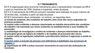 5.7 TREINAMENTO
5.7.1 A organização deve promover treinamento para o representante nomeado da NR-5
e para os membros da CIPA, titulares e suplentes, antes da posse.
5.7.1.1 O treinamento de CIPA em primeiro mandato será realizado no prazo máximo de
30 (trinta) dias, contados a partir da data da posse.
5.7.2 O treinamento deve contemplar, no mínimo, os seguintes itens:
a) estudo do ambiente, das condições de trabalho, bem como dos riscos originados do
processo produtivo;
b) noções sobre acidentes e doenças relacionadas ao trabalho decorrentes das condições
de trabalho e da exposição aos riscos existentes no estabelecimento e suas medidas de
prevenção;
c) metodologia de investigação e análise de acidentes e doenças relacionadas ao trabalho;
d) princípios gerais de higiene do trabalho e de medidas de prevenção dos riscos;
e) noções sobre as legislações trabalhista e previdenciária relativas à segurança e saúde no
trabalho;
f) noções sobre a inclusão de pessoas com deficiência e reabilitados nos processos de
trabalho; e
g) organização da CIPA e outros assuntos necessários ao exercício das atribuições da
Comissão.
 