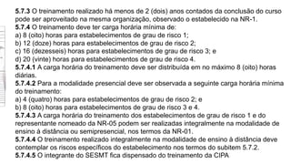 5.7.3 O treinamento realizado há menos de 2 (dois) anos contados da conclusão do curso
pode ser aproveitado na mesma organização, observado o estabelecido na NR-1.
5.7.4 O treinamento deve ter carga horária mínima de:
a) 8 (oito) horas para estabelecimentos de grau de risco 1;
b) 12 (doze) horas para estabelecimentos de grau de risco 2;
c) 16 (dezesseis) horas para estabelecimentos de grau de risco 3; e
d) 20 (vinte) horas para estabelecimentos de grau de risco 4.
5.7.4.1 A carga horária do treinamento deve ser distribuída em no máximo 8 (oito) horas
diárias.
5.7.4.2 Para a modalidade presencial deve ser observada a seguinte carga horária mínima
do treinamento:
a) 4 (quatro) horas para estabelecimentos de grau de risco 2; e
b) 8 (oito) horas para estabelecimentos de grau de risco 3 e 4.
5.7.4.3 A carga horária do treinamento dos estabelecimentos de grau de risco 1 e do
representante nomeado da NR-05 podem ser realizadas integralmente na modalidade de
ensino à distância ou semipresencial, nos termos da NR-01.
5.7.4.4 O treinamento realizado integralmente na modalidade de ensino à distância deve
contemplar os riscos específicos do estabelecimento nos termos do subitem 5.7.2.
5.7.4.5 O integrante do SESMT fica dispensado do treinamento da CIPA
 