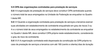 5.8 CIPA das organizações contratadas para prestação de serviços
5.8.1 A organização de prestação de serviços deve constituir CIPA centralizada quando
o número total de seus empregados na Unidade da Federação se enquadrar no Quadro
I desta NR.
5.8.1.1 Quando a organização contratada para prestação de serviços a terceiros exercer
suas atividades em estabelecimento de contratante enquadrado em grau de riscos 3 ou
4 e o número total de seus empregados no estabelecimento da contratante se enquadrar
no Quadro I desta NR, deve constituir CIPA própria neste estabelecimento, considerando
o grau de risco da contratante.
5.8.1.1.1 A organização contratada está dispensada da constituição da CIPA própria no
caso de prestação de serviços a terceiros com até 180 (centro e oitenta) dias de duração
 