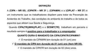 A (CIPA – NR 05), (CIPATR – NR 31 ), (CIPAMIN) e a (CIPLAT – NR 37) é
um instrumento que os trabalhadores dispõem para tratar da Prevenção de
Acidentes do Trabalho, das condições do ambiente do trabalho e de todos os
aspectos que afetam sua Saúde e Segurança.
Quando CIPA(TR)(MIN)(PLAT) e o SESMT(TR) trabalham em parceria o
resultado sempre é positivo para o trabalhador e o empregador.
QUANTO DURA O MANDATO DA CIPA/CIPATR/CIPAMIN?
 O mandato da CIPAMIN tem duração de 01 (um) ano
 O mandato da CIPA tem duração de 01 (um) ano (Item NR 05).
 O mandato da CIPATR tem duração de 02 (dois) anos.
DEFINIÇÃO
 