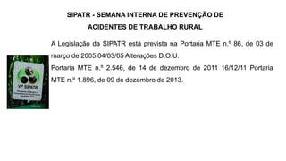 A Legislação da SIPATR está prevista na Portaria MTE n.º 86, de 03 de
março de 2005 04/03/05 Alterações D.O.U.
Portaria MTE n.º 2.546, de 14 de dezembro de 2011 16/12/11 Portaria
MTE n.º 1.896, de 09 de dezembro de 2013.
SIPATR - SEMANA INTERNA DE PREVENÇÃO DE
ACIDENTES DE TRABALHO RURAL
 