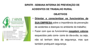 OBJETIVOS
• Orientar e conscientizar os funcionários da
SUA EMPRESA sobre a importância da prevenção
de acidentes e doenças no ambiente do trabalho;
• Fazer com que os funcionários resgatem valores
esquecidos pelo corre- corre do dia-a-dia, ou seja,
não só tenham ideia de segurança, mas que
também pratiquem segurança.
SIPATR - SEMANA INTERNA DE PREVENÇÃO DE
ACIDENTES DE TRABALHO RURAL
 