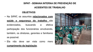 OBJETIVOS
• Na SIPAT, os assuntos relacionados com
saúde e segurança do trabalho são
evidenciados, buscando a efetiva
participação dos funcionários envolvendo,
também, os diretores, gerentes e familiares
se possível.
• Ela não deve ser vista como mero
cumprimento da legislação.
SIPAT - SEMANA INTERNA DE PREVENÇÃO DE
ACIDENTES DE TRABALHO
 
