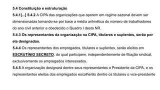 5.4 Constituição e estruturação
5.4.1[...] 5.4.2 A CIPA das organizações que operem em regime sazonal devem ser
dimensionadas tomando-se por base a média aritmética do número de trabalhadores
do ano civil anterior e obedecido o Quadro I desta NR.
5.4.3 Os representantes da organização na CIPA, titulares e suplentes, serão por
ela designados.
5.4.4 Os representantes dos empregados, titulares e suplentes, serão eleitos em
ESCRUTÍNIO SECRETO, do qual participem, independentemente de filiação sindical,
exclusivamente os empregados interessados.
5.4.5 A organização designará dentre seus representantes o Presidente da CIPA, e os
representantes eleitos dos empregados escolherão dentre os titulares o vice-presidente
 