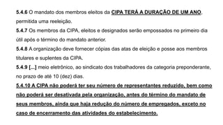 5.4.6 O mandato dos membros eleitos da CIPA TERÁ A DURAÇÃO DE UM ANO,
permitida uma reeleição.
5.4.7 Os membros da CIPA, eleitos e designados serão empossados no primeiro dia
útil após o término do mandato anterior.
5.4.8 A organização deve fornecer cópias das atas de eleição e posse aos membros
titulares e suplentes da CIPA.
5.4.9 [...] meio eletrônico, ao sindicato dos trabalhadores da categoria preponderante,
no prazo de até 10 (dez) dias.
5.4.10 A CIPA não poderá ter seu número de representantes reduzido, bem como
não poderá ser desativada pela organização, antes do término do mandato de
seus membros, ainda que haja redução do número de empregados, exceto no
caso de encerramento das atividades do estabelecimento.
 