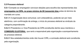 5.5 Processo eleitoral
5.5.1 Compete ao empregador convocar eleições para escolha dos representantes dos
empregados na CIPA, no prazo mínimo de 60 (sessenta) dias antes do término do
mandato em curso.
5.5.1.1 A organização deve comunicar, com antecedência, podendo ser por meio
eletrônico, com confirmação de entrega, o início do processo eleitoral ao sindicato da
categoria preponderante.
5.5.2 O Presidente e o Vice-Presidente da CIPA constituirão dentre seus membros a
COMISSÃO ELEITORAL, que será a responsável pela organização e acompanhamento
do processo eleitoral.
5.5.2.1 Nos estabelecimentos onde não houver CIPA, a comissão eleitoral será constituída
pela organização.
 
