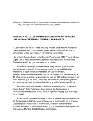 Morales, C. E. (13 de Marzo de 2013). Boletín UNAM-DGCS-163. Obtenido de Ciudad Universitaria: http://www.dgcs.unam.mx/boletin/bdboletin/2013_163.html 
FOMENTAN ACTUALES FORMAS DE COMUNICACIÓN EN REDES, UNA NUEVA COMUNIDAD ILETRADA O ANALFABETA 
• Los varones de 13 a 17 años envían y reciben unos tres mil 300 textos (mensajes) por mes, y las mujeres, poco más de cuatro mil, aunque en general son textos abreviados, y no literarios o científicos 
• Lo anterior fue planteado en la Reunión Presidencial 2013, “Nuestro futuro Digital”, de la Federación Internacional de Asociaciones e Instituciones Bibliotecarias (IFLA), que tuvo lugar en la UNAM 
El entorno tecnológico que envuelve a la juventud, y las actuales formas de comunicación, fomentan una nueva comunidad iletrada o analfabeta. Según un estudio realizado en Estados Unidos, independientemente de la escolaridad de los jóvenes, los varones de 13 a 17 años envían y reciben un promedio de tres mil 300 textos (mensajes) por mes, mientras que las niñas, poco más de cuatro mil, aunque en general son lectura y escritura de textos abreviados, y no literarios o científicos. 
Lo anterior fue expuesto en la Reunión Presidencial 2013, “Nuestro futuro Digital”, de la Federación Internacional de Asociaciones e Instituciones Bibliotecarias (IFLA, por sus siglas en inglés), que tuvo lugar en la UNAM. 
El encuentro tuvo la finalidad de contribuir a la elaboración del Reporte de Tendencias de la IFLA, sobre el Acceso a la Información en el Entorno Global Digital-Sociedad de la Información, en el que actualmente se encuentra inmerso el sistema respectivo, y que se presentará en agosto en el Congreso Mundial de Bibliotecas e Información.  